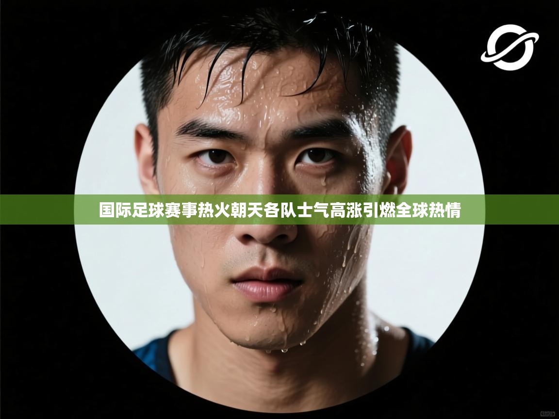 国际足球赛事热火朝天各队士气高涨引燃全球热情